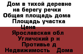 Дом в тихой деревне, на берегу речки, › Общая площадь дома ­ 47 › Площадь участка ­ 9 › Цена ­ 400 000 - Ярославская обл., Угличский р-н, Противье д. Недвижимость » Дома, коттеджи, дачи продажа   